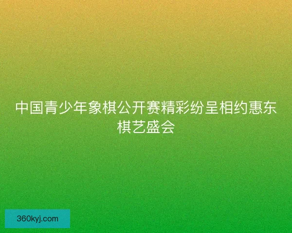 中国青少年象棋公开赛精彩纷呈相约惠东棋艺盛会