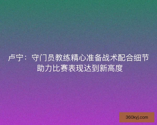 卢宁：守门员教练精心准备战术配合细节 助力比赛表现达到新高度