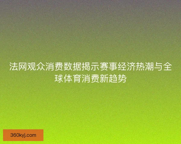 法网观众消费数据揭示赛事经济热潮与全球体育消费新趋势